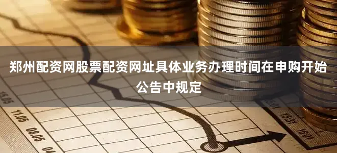 郑州配资网股票配资网址具体业务办理时间在申购开始公告中规定