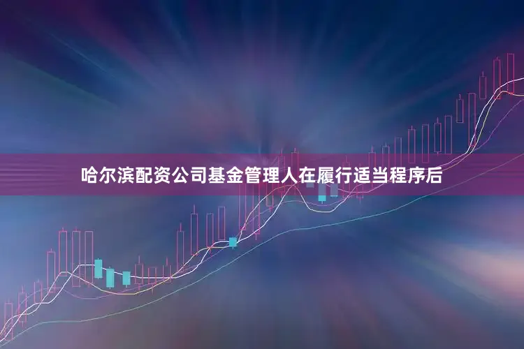 哈尔滨配资公司基金管理人在履行适当程序后