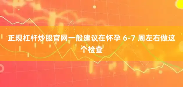 正规杠杆炒股官网一般建议在怀孕 6-7 周左右做这个检查