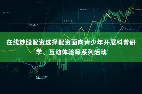 在线炒股配资选择配资面向青少年开展科普研学、互动体验等系列活动