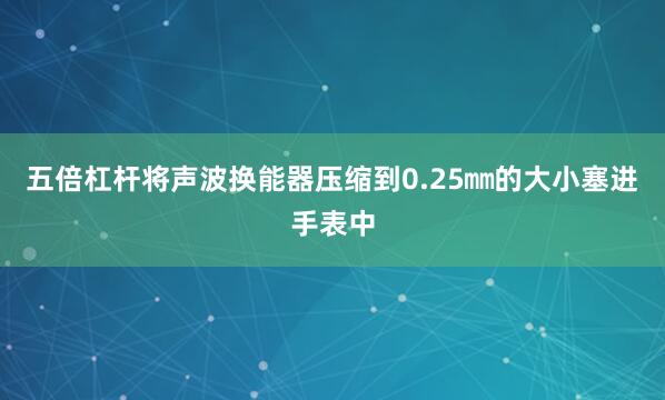 五倍杠杆将声波换能器压缩到0.25㎜的大小塞进手表中