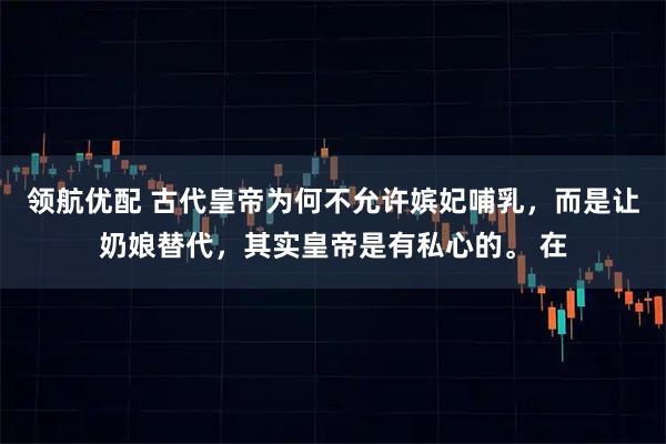 领航优配 古代皇帝为何不允许嫔妃哺乳，而是让奶娘替代，其实皇帝是有私心的。 在