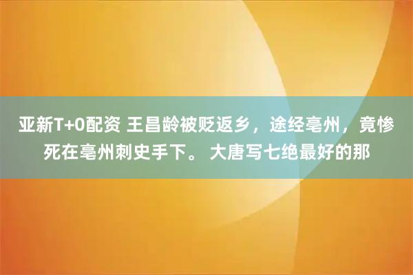 亚新T+0配资 王昌龄被贬返乡，途经亳州，竟惨死在亳州刺史手下。 大唐写七绝最好的那