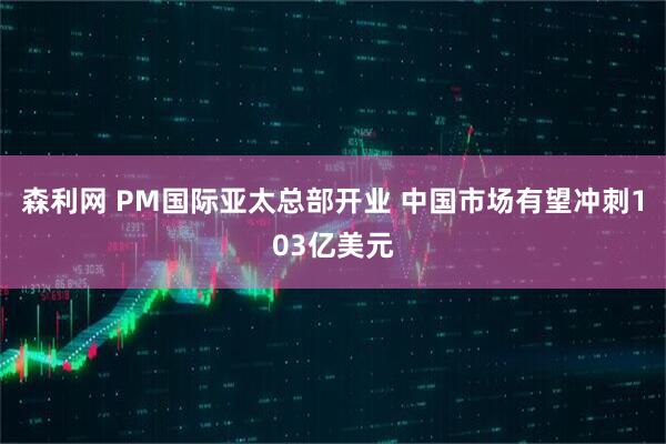 森利网 PM国际亚太总部开业 中国市场有望冲刺103亿美元