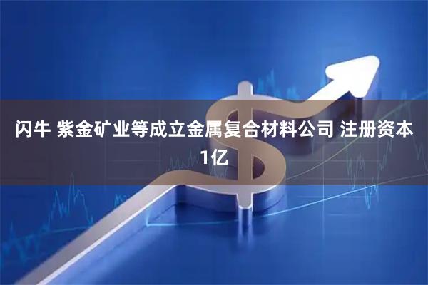 闪牛 紫金矿业等成立金属复合材料公司 注册资本1亿