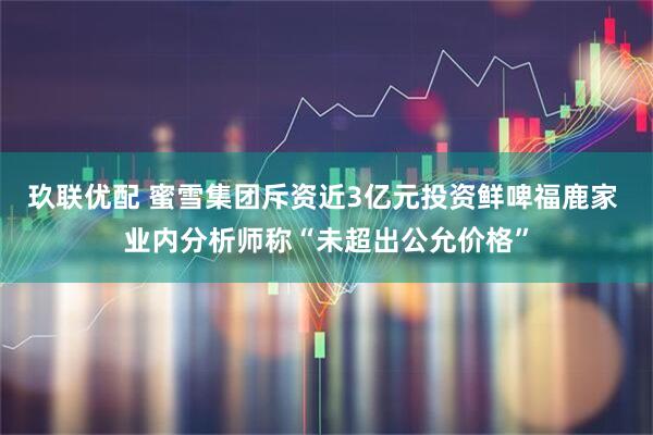 玖联优配 蜜雪集团斥资近3亿元投资鲜啤福鹿家 业内分析师称“未超出公允价格”