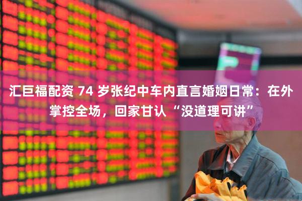 汇巨福配资 74 岁张纪中车内直言婚姻日常:在外掌控全场,回家甘认 “没道理可讲”