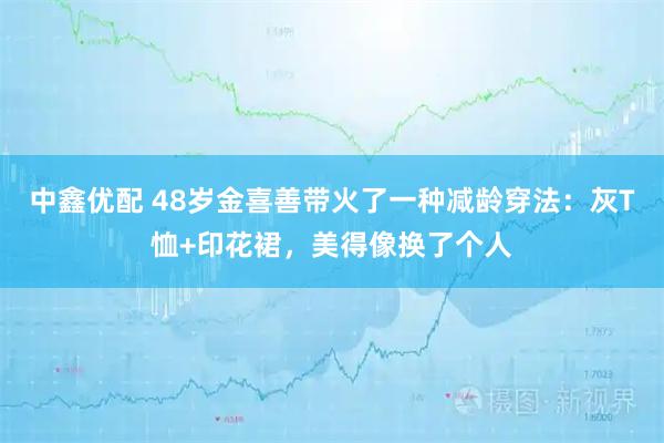 中鑫优配 48岁金喜善带火了一种减龄穿法：灰T恤+印花裙，美得像换了个人