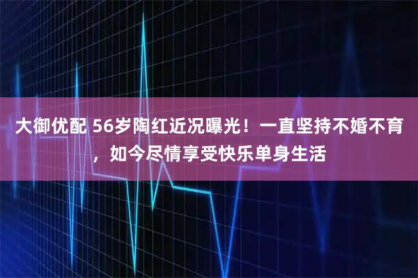 大御优配 56岁陶红近况曝光！一直坚持不婚不育，如今尽情享受快乐单身生活