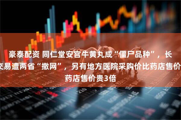 豪泰配资 同仁堂安宫牛黄丸成“僵尸品种”,长期无交易遭两省“撤网”,另有地方医院采购价比药店售价贵3倍