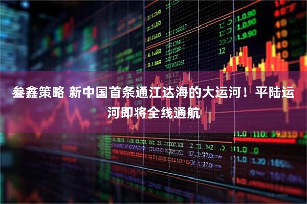 叁鑫策略 新中国首条通江达海的大运河！平陆运河即将全线通航