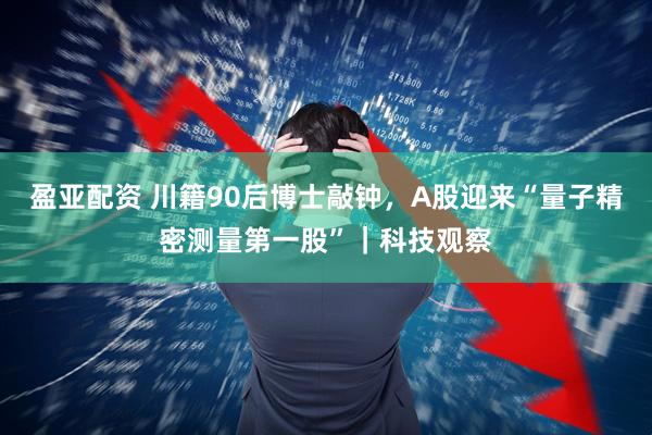 盈亚配资 川籍90后博士敲钟，A股迎来“量子精密测量第一股”｜科技观察