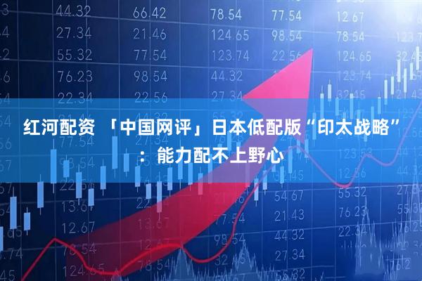 红河配资 「中国网评」日本低配版“印太战略”:能力配不上野心