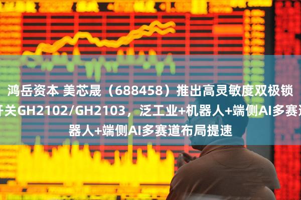 鸿岳资本 美芯晟（688458）推出高灵敏度双极锁存型霍尔开关GH2102/GH2103，泛工业+机器人+端侧AI多赛道布局提速