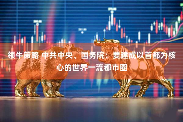 领牛策略 中共中央、国务院：要建成以首都为核心的世界一流都市圈